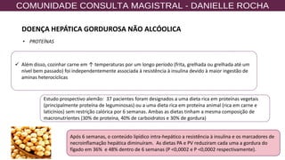 57
✓ Além disso, cozinhar carne em ↑ temperaturas por um longo período (frita, grelhada ou grelhada até um
nível bem passado) foi independentemente associada à resistência à insulina devido à maior ingestão de
aminas heterocíclicas
Estudo prospectivo alemão: 37 pacientes foram designados a uma dieta rica em proteínas vegetais
(principalmente proteína de leguminosas) ou a uma dieta rica em proteína animal (rica em carne e
laticínios) sem restrição calórica por 6 semanas. Ambas as dietas tinham a mesma composição de
macronutrientes (30% de proteína, 40% de carboidratos e 30% de gordura)
Após 6 semanas, o conteúdo lipídico intra-hepático a resistência à insulina e os marcadores de
necroinflamação hepática diminuíram. As dietas PA e PV reduziram cada uma a gordura do
fígado em 36% e 48% dentro de 6 semanas (P <0,0002 e P <0,0002 respectivamente).
• PROTEÍNAS
DOENÇA HEPÁTICA GORDUROSA NÃO ALCÓOLICA
 