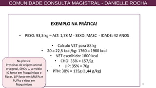 58
EXEMPLO NA PRÁTICA!
• PESO: 93,5 kg – ALT: 1,78 M - SEXO: MASC - IDADE: 42 ANOS
• Calculo VET para 88 kg
• 20 a 22,5 kcal/kg: 1760 a 1980 kcal
• VET escolhido: 1800 kcal
• CHO: 35% = 157,5g
• LIP: 35% = 70g
• PTN: 30% = 135g (1,44 g/kg)
Na prática:
Proteínas de origem animal
e vegetal, CHOs ↓ a médio
IG fonte em fitoquímicos e
fibras, LIP fonte em MUFAs e
PUFAs e ricos em
fitoquímicos
 