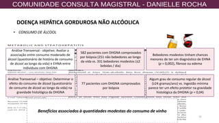 59
• CONSUMO DE ÁLCOOL
582 pacientes com DHGNA comprovados
por biópsia (251 não bebedores ao longo
da vida vs. 331 bebedores modestos (≤2
bebidas / dia)
77 pacientes com DHGNA comprovados
por biópsia
Análise Transversal - objetivo: Avaliar a
associação entre consumo moderado de
álcool (questionário de história de consumo
de álcool ao longo da vida) e EHNA entre
indivíduos com DHGNA
Análise Transversal – objetivo: Determinar o
efeito do consumo de álcool (questionário
de consumo de álcool ao longo da vida) na
gravidade histológica da DHGNA
Bebedores modestos tinham chances
menores de ter um diagnóstico de EHNA
(p = 0,002), fibrose ou edema
Algum grau de consumo regular de álcool
(≥24 gramas/ano) vs. ingestão mínima
parece ter um efeito protetor na gravidade
histológica da DHGNA (p = 0,04)
Benefícios associados à quantidades modestas do consumo de vinho
DOENÇA HEPÁTICA GORDUROSA NÃO ALCÓOLICA
 