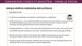 60
✓ O café possui propriedades antioxidantes, antiinflamatórias e antifibróticas.
✓ Estudo transversal (n = 177): a biópsia do fígado foi realizada no início do estudo e o consumo de café
foi coletado prospectivamente por 6 meses; um consumo diário de café (> 2 xícaras / dia) foi
associado a chances significativamente menores de fibrose hepática.
✓ Estudo prospectivo (n = 5147): o consumo de café foi registrado no início e após 7 anos em pacientes
com DHGNA. Aqueles que beberam mais café (> 3/dia) apresentaram menor pontuação de fibrose.
✓ Revisão sistemática: avaliaram os efeitos do café no fígado, mostrando que seu consumo estava
associado a melhores valores séricos de GGT, AST e ALT de maneira dose-dependente.
✓ Estudo de coorte de 63.257 pessoas: Indivíduos que consumiram 3 ou mais xícaras/dia tiveram uma
redução de 44% no risco de desenvolver carcinoma hepatocelular.
• CONSUMO DE CAFÉ
DOENÇA HEPÁTICA GORDUROSA NÃO ALCÓOLICA
 