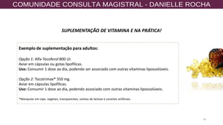 63
SUPLEMENTAÇÃO DE VITAMINA E NA PRÁTICA!
Exemplo de suplementação para adultos:
Opção 1: Alfa-Tocoferol 800 UI.
Aviar em cápsulas ou gotas lipofílicas.
Uso: Consumir 1 dose ao dia, podendo ser associado com outras vitaminas lipossolúveis.
Opção 2: Tocotrimax® 350 mg.
Aviar em cápsulas lipofílicas.
Uso: Consumir 1 dose ao dia, podendo associado com outras vitaminas lipossolúveis.
*Manipular em cáps. vegetais, transparentes, isentas de lactose e corantes artificiais.
 