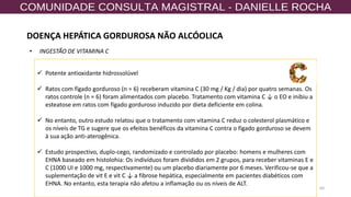 64
✓ Potente antioxidante hidrossolúvel
✓ Ratos com fígado gorduroso (n = 6) receberam vitamina C (30 mg / Kg / dia) por quatro semanas. Os
ratos controle (n = 6) foram alimentados com placebo. Tratamento com vitamina C ↓ o EO e inibiu a
esteatose em ratos com fígado gorduroso induzido por dieta deficiente em colina.
✓ No entanto, outro estudo relatou que o tratamento com vitamina C reduz o colesterol plasmático e
os níveis de TG e sugere que os efeitos benéficos da vitamina C contra o fígado gorduroso se devem
à sua ação anti-aterogênica.
✓ Estudo prospectivo, duplo-cego, randomizado e controlado por placebo: homens e mulheres com
EHNA baseado em histolohia: Os indivíduos foram divididos em 2 grupos, para receber vitaminas E e
C (1000 UI e 1000 mg, respectivamente) ou um placebo diariamente por 6 meses. Verificou-se que a
suplementação de vit E e vit C ↓ a fibrose hepática, especialmente em pacientes diabéticos com
EHNA. No entanto, esta terapia não afetou a inflamação ou os níveis de ALT.
• INGESTÃO DE VITAMINA C
DOENÇA HEPÁTICA GORDUROSA NÃO ALCÓOLICA
 