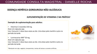 66
SUPLEMENTAÇÃO DE VITAMINA C NA PRÁTICA!
Exemplo de suplementação para adultos:
• Vitamina C revestida 150 mg.
Aviar em cápsulas qsp.
Uso: Consumir 1 dose duas vezes ao dia. Uma dose pela manhã e outra no
período da tarde.
• Luminecense INN® 50 mg.
Aviar em cápsulas qsp.
Uso: Consumir 1 dose duas vezes ao dia. Uma dose pela manhã e outra no
período da tarde.
*Manipular em cáps. vegetais, transparentes, isentas de lactose e corantes artificiais.
DOENÇA HEPÁTICA GORDUROSA NÃO ALCÓOLICA
 