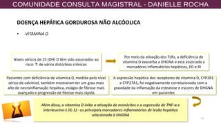 67
• VITAMINA D
Níveis séricos de 25 (OH) D têm sido associados ao
risco ↑ de vários distúrbios crônicos
Por meio da ativação dos TLRs, a deficiência de
vitamina D exacerba a DHGNA e está associada a
marcadores inflamatórios hepáticos, EO e RI
Pacientes com deficiência de vitamina D, medida pelo nível
sérico de calcitriol, também mostraram ter um grau mais
alto de necroinflamação hepática, estágio de fibrose mais
avançado e progressão de fibrose mais rápida
Além disso, a vitamina D inibe a ativação de monócitos e a expressão de TNF-α e
interleucina-1 (IL-1) - os principais marcadores inflamatórios de lesão hepática
relacionada à DHGNA
A expressão hepática dos receptores de vitamina D, CYP2R1
e CYP27A1, foi negativamente correlacionada com a
gravidade da inflamação da esteatose e escores de DHGNA
em pacientes
DOENÇA HEPÁTICA GORDUROSA NÃO ALCÓOLICA
 