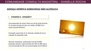 68
• VITAMINA D - ATENÇÃO!!!
Uma exposição de corpo inteiro ao sol de verão durante
21 minutos resulta em pôr, em média, 20.000 UI no
corpo durante 48 horas
Flutuação sazonal de vit. D: latitude, estação do ano e
redução da exposição solar
Recente metanálise, totalizando mais de 42.000
pacientes adultos: cada aumento de 10% no IMC leva a
uma diminuição de 4% nas concentrações de 25 (OH) D
DOENÇA HEPÁTICA GORDUROSA NÃO ALCÓOLICA
 