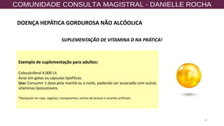 70
SUPLEMENTAÇÃO DE VITAMINA D NA PRÁTICA!
Exemplo de suplementação para adultos:
Colecalciferol 4.000 UI.
Aviar em gotas ou cápsulas lipofílicas.
Uso: Consumir 1 dose pela manhã ou a noite, podendo ser associado com outras
vitaminas lipossolúveis.
*Manipular em cáps. vegetais, transparentes, isentas de lactose e corantes artificiais.
DOENÇA HEPÁTICA GORDUROSA NÃO ALCÓOLICA
 