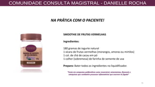 74
NA PRÁTICA COM O PACIENTE!
SMOOTHIE DE FRUTAS VERMELHAS
Ingredientes:
180 gramas de iogurte natural
1 xícara de frutas vermelhas (morangos, amoras ou mirtilos)
1 col. de chá de cacau em pó
1 colher (sobremesa) de farinha de semente de uva
Preparo: Bater todos os ingredientes no liquidificador.
”Fonte em compostos polifenólicos como resveratrol, antocianinas, flavonols e
catequinas que combatem processos inflamatórios que ocorrem no fígado”
 