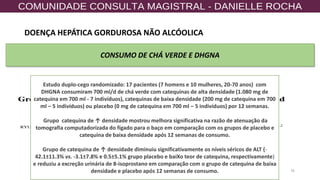 76
CONSUMO DE CHÁ VERDE E DHGNA
Estudo duplo-cego randomizado: 17 pacientes (7 homens e 10 mulheres, 20-70 anos) com
DHGNA consumiram 700 ml/d de chá verde com catequinas de alta densidade (1.080 mg de
catequina em 700 ml - 7 indivíduos), catequinas de baixa densidade (200 mg de catequina em 700
ml – 5 indivíduos) ou placebo (0 mg de catequina em 700 ml – 5 indivíduos) por 12 semanas.
Grupo catequina de ↑ densidade mostrou melhora significativa na razão de atenuação da
tomografia computadorizada do fígado para o baço em comparação com os grupos de placebo e
catequina de baixa densidade após 12 semanas de consumo.
Grupo de catequina de ↑ densidade diminuiu significativamente os níveis séricos de ALT (-
42.1±11.3% vs. -3.1±7.8% e 0.5±5.1% grupo placebo e baiXo teor de catequina, respectivamente)
e reduziu a excreção urinária de 8-isoprostano em comparação com o grupo de catequina de baixa
densidade e placebo após 12 semanas de consumo.
DOENÇA HEPÁTICA GORDUROSA NÃO ALCÓOLICA
 