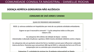 77
CONSUMO DE CHÁ VERDE E DHGNA
QUAIS OS PROVÁVEIS MECANISMOS?
EGCG ↓ estresse oxidativo em hepatócitos por meio de sua potente atividade antioxidante.
Sugere-se que é necessário consumir ~ 1 g de catequinas todos os dias para
reduzir o EO.
As catequinas têm efeitos de inibição da lipase - enzima
relacionadas à absorção de glicose e gordura. EGCG mostra atividade inibitória contra a lipase.
As catequinas são um quelante natural do ferro e também servem para influenciar a absorção
interna do ferro. Pacientes que consumiram 300 mg de EGCG ↓ absorção de ferro em 27% em
comparação com os controles que consumiram placebo.
Catequinas ↑ a atividade de enzimas (ex: β-oxidante mitocondrial) no fígado.
DOENÇA HEPÁTICA GORDUROSA NÃO ALCÓOLICA
 