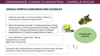 78
• Active EGCG 95%® (cafeína free) 300 mg
Excipiente qsp, 1 unidade.
Uso: Tomar 1 dose ao dia.
• Infusão de chá verde: 1 col. de chá da folha, infusão em
uma xícara por 5 minutos com água quente.
Chá verde cuidar: hipotireoidismo, pacientes com ferritina baixa, pacientes
hipertesos e insônia. Não prescrever para gestantes e lactantes;
Desintoxicação
Hepática!
DOENÇA HEPÁTICA GORDUROSA NÃO ALCÓOLICA
• 100 ml de infusão de chá verde: ~ 0.70mg de catequina, 2.26mg
de galocatequina, 0.47mg de galocatequina 3-galato, 7.93mg de
epicatequina, 7.50mg de epicatequina 3-galato, 19.68mg de
epigalocatequina, 27.16mg de espigalocatequina 3-galato;
 
