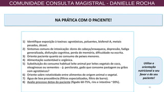80
NA PRÁTICA COM O PACIENTE!
1) Identifique exposição à toxinas: agrotóxicos, poluentes, bisfenol-A, metais
pesados, álcool.
2) Sintomas comuns de intoxicação: dores de cabeça/enxaqueca, depressão, fadiga
generalizada, disfunção cognitiva, perda de memória, dificuldade na escrita.
3) Oriente paciente quanto ao consumo de peixes menores.
4) Alimentação sustentável e orgânica.
5) Substituição do consumo habitual leite animal por leites vegetais de coco,
oleaginosas ou sementes - ↓ perclorato, gado que consome pastagem ou grãos
com agrotóxicos?
6) Oriente sobre rotatividade entre alimentos de origem animal e vegetal.
7) Água de boa procedência (filtros especializados, filtro de barro).
8) Avalie processo detox do paciente (fígado 60-75%, rins e intestino ~20%).
Utilize a
orientação
nutricional a seu
favor e do seu
paciente!
 