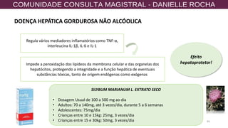 84
Regula vários mediadores inflamatórios como TNF-α,
interleucina IL-1β, IL-6 e IL-1
Impede a peroxidação dos lipídeos da membrana celular e das organelas dos
hepatócitos, protegendo a integridade e a função hepática de eventuais
substâncias tóxicas, tanto de origem endógenas como exógenas.
Efeito
hepatoprotetor!
SILYBUM MARIANUM L. EXTRATO SECO
• Dosagem Usual de 100 a 500 mg ao dia
• Adultos: 70 a 140mg, até 3 vezes/dia, durante 5 a 6 semanas
• Adolescentes: 75mg/dia
• Crianças entre 10 e 15kg: 25mg, 3 vezes/dia
• Crianças entre 15 e 30kg: 50mg, 3 vezes/dia
DOENÇA HEPÁTICA GORDUROSA NÃO ALCÓOLICA
 