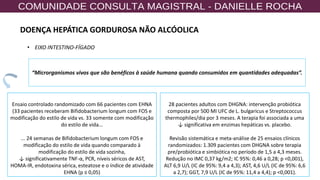 85
“Microrganismos vivos que são benéficos à saúde humana quando consumidos em quantidades adequadas”.
Ensaio controlado randomizado com 66 pacientes com EHNA
(33 pacientes receberam Bifidobacterium longum com FOS e
modificação do estilo de vida vs. 33 somente com modificação
do estilo de vida...
... 24 semanas de Bifidobacterium longum com FOS e
modificação do estilo de vida quando comparado à
modificação do estilo de vida sozinha,
↓ significativamente TNF-α, PCR, níveis séricos de AST,
HOMA-IR, endotoxina sérica, esteatose e o índice de atividade
EHNA (p ≤ 0,05)
28 pacientes adultos com DHGNA: intervenção probiótica
composta por 500 MI UFC de L. bulgaricus e Streptococcus
thermophiles/dia por 3 meses. A terapia foi associada a uma
↓ significativa em enzimas hepáticas vs. placebo.
Revisão sistemática e meta-análise de 25 ensaios clínicos
randomizados: 1.309 pacientes com DHGNA sobre terapia
pre/probiótica e simbiótica no período de 1,5 a 4,3 meses.
Redução no IMC 0,37 kg/m2; IC 95%: 0,46 a 0,28; p <0,001),
ALT 6,9 U/L (IC de 95%: 9,4 a 4,3); AST, 4,6 U/L (IC de 95%: 6,6
a 2,7); GGT, 7,9 U/L (IC de 95%: 11,4 a 4,4); p <0,001).
• EIXO INTESTINO-FÍGADO
DOENÇA HEPÁTICA GORDUROSA NÃO ALCÓOLICA
 