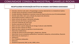 88
RECAPTULANDO INTERVENÇÃO DIETÉTICA NA DHGNA E DISTÚRBIOS ASSOCIADOS!
• Entenda e domine tudo sobre a fisiopatologia e exames laboratoriais no metabolismo lipídico
• Corrigir excesso de gordura corporal (individualidade)
• Corrigir distúrbios metabólicos e possíveis causas de hiperinsulinemia e/ou RI (individualidade)
• Oriente sobre AGEs, bem como método de preparo dos alimentos
• Alimentação de baixo a médio IG e CG
• Evitar consumo de açúcar e alimentos refinados
• Evitar consumo de frutose e gordura Trans
• Consumo moderado de vinho tinto
• Gordura saturada até 10% do VET
• Dieta com bom suporte adequado em ômega 3 (cálculo razão W6/W3)
• Dieta com bom suporte em fibras
• Dieta com bom suporte em gorduras monoinsaturadas
• Dieta linha mediterrânica
• Inclusão de azeite de oliva extravirgem, oleaginosas, abacate
• Dieta fonte rica em compostos polifenólicos: resveratrol, catequinas, antocianidinas, flavonols
• Dieta fonte em vitaminas E, C
• Vitamina D
• Pro e Prebióticos adequados
• Silimarina
• Glutationa lipossomal, NAC ou AAL, MSM, colina
 