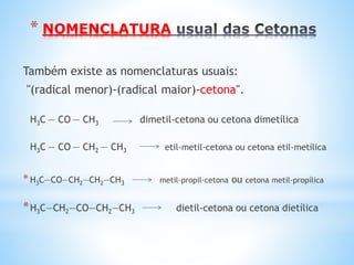 NOMENCLATURA DAS CETONAS
PREFIXO grego + INFIXO:(an) + SUFIXO: ona
Propanona
(dimetil,cetona
Butanona
(metil,etil,cetona)
As Cetonas (IUPAC) nomeiam-se, empregando o prefixo
grego que indica o número de átomos de carbono, seguido
do infixo (tipo de ligação) e terminado com o sufixo ona.
O
║
H3C – C – CH3
O
║
H3C – C – CH2–CH3
O
║
H2C=CH–CH2– C –CH3
4-penten-2-ona
 