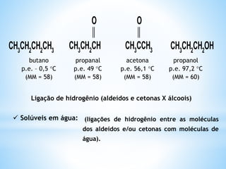 Devido à presença do grupo carbonila nos aldeídos e
cetonas, as suas moléculas são polares, mas não
fazem ligações por ponte de hidrogênio entre si.
 As moléculas das cetonas são mais polares que as
moléculas dos aldeídos.
 Os pontos de fusão e ebulição das cetonas são mais
baixos que os dos álcoois e mais elevados que os dos
aldeídos de igual massa molecular.
 Os pontos de fusão e ebulição dos aldeídos são mais
altos que os dos éteres, e são mais baixos que os dos
álcoois e dos ácidos carboxílicos de que possuem igual
massa molecular.
 