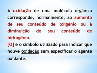 Reações de Oxidação-Redução (Redóx) em Química Orgânica
1. A reacção de redução de uma molécula
orgânica corresponde, normalmente:
• aumento de seu conteúdo de hidrogênio
• diminuição de seu conteúdo de oxigênio
Obs:
[H] —> símbolo utilizado para indicar que
ocorreu uma reacção de redução sem
especificar o agente redutor.
Propriedades químicas
 