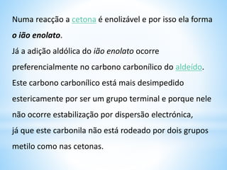 b) Reacção de Adição da água
Quando se adiciona a uma dissolução de um aldeído ou uma
cetona uma molécula de água, o ataque ocorre no grupo
carbonilo, rompendo a dupla ligação carbono-oxigénio
produzindo uma molécula de dialcool (diol) no mesmo átomo de
carbono (gem-diol) de pequena estabilidade, estabelecendo-se um
equilíbrio entre a molécula do aldeído ou a cetona com a molécula do seu
Hidrato.
O hidrato é um 1,1 –diol chamado gem-diol
A quantidade de hidrato presente neste equilíbrio é muito variável, e
é normalmente maior para os aldeídos do que para as cetonas.
+ H+:OH-
–
água
gem-diol
 