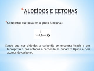 *São compostos Orgânicos que possuem na estrutura das
suas moléculas o grupo funcional carbonila:
Sendo que nos aldeídos o grupo carbonila se encontra
ligado a um radical alquilico e a um átomo de hidrogênio,
enquanto que nas cetonas se encontra ligada a dois
radicais
O
║
— C —
DESENVOLVIMENTO:
 