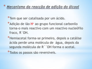 EXERCÍCIOS
O etanal ou aldeído acético é um líquido incolor, de odor
característico, volátil, tóxico e inflamável. É empregado
como solvente e na fabricação de álcool etílico, ácido acético
e cloral (tricloroetano). Em relação ao etanal, são feitas as
seguintes afirmações:
I. Os aldeídos alifáticos como o etanal são mais reactivos que
os aldeídos aromáticos.
II. Os aldeídos mais simples como o etanal são solúveis em
meio aquoso, pois estabelecem pontes de hidrogênio entre si.
 