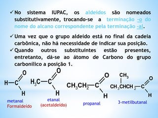 ALDEÍDOS
Os Aldeídos são substâncias que apresentam o
grupo carbonila na extremidade da cadeia
carbônica.
Grupo funcional: aldoxila, (metanoíla ou formila).
C
O
H
R R-CHO Ar-CHO
Obs:
São produzidos pela oxidação de álcoois primários.
 