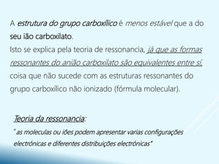 A estrutura do grupo carboxílico é menos estável que a do
seu ião carboxilato.
Isto se explica pela teoria de ressonancia, já que as formas
ressonantes do anião carboxilato são equivalentes entre sí,
coisa que não sucede com as estruturas ressonantes do
grupo carboxílico não ionizado (fórmula molecular).
Teoria da ressonancia:
“as moleculas ou iões podem apresentar varias configurações
electrónicas e diferentes distribuições electrónicas”
 