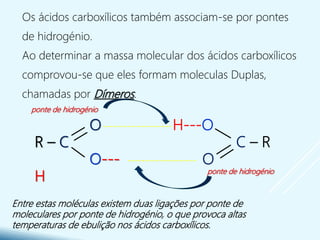 Os ácidos carboxílicos também associam-se por pontes
de hidrogénio.
Ao determinar a massa molecular dos ácidos carboxílicos
comprovou-se que eles formam moleculas Duplas,
chamadas por Dímeros.
Entre estas moléculas existem duas ligações por ponte de
moleculares por ponte de hidrogénio, o que provoca altas
temperaturas de ebulição nos ácidos carboxílicos.
O
R – C
O---
H
H---O
C – R
O
--------------------
--------------------
ponte de hidrogénio
ponte de hidrogénio
 