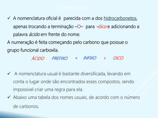 NOMENCLATURA
 A nomenclatura oficial é parecida com a dos hidrocarbonetos,
apenas trocando a terminação –O– para -óico e adicionando a
palavra ácido em frente do nome.
A numeração é feita começando pelo carbono que possue o
grupo funcional carboxila.
 A nomenclatura usual é bastante diversificada, levando em
conta o lugar onde são encontrados esses compostos, sendo
impossível criar uma regra para ela.
 Abaixo uma tabela dos nomes usuais, de acordo com o número
de carbonos.
+ OICOÁCIDO PREFIXO + INFIXO
 