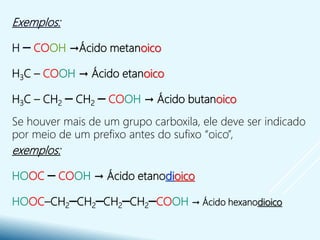 Exemplos:
H ─ COOH →Ácido metanoico
H3C – COOH → Ácido etanoico
H3C – CH2 ─ CH2 ─ COOH → Ácido butanoico
Se houver mais de um grupo carboxila, ele deve ser indicado
por meio de um prefixo antes do sufixo “oico”,
exemplos:
HOOC ─ COOH → Ácido etanodioico
HOOC–CH2─CH2─CH2─CH2─COOH → Ácido hexanodioico
 