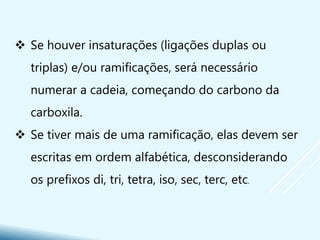  Se houver insaturações (ligações duplas ou
triplas) e/ou ramificações, será necessário
numerar a cadeia, começando do carbono da
carboxila.
 Se tiver mais de uma ramificação, elas devem ser
escritas em ordem alfabética, desconsiderando
os prefixos di, tri, tetra, iso, sec, terc, etc.
 