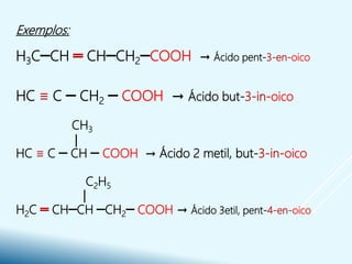 Exemplos:
H3C─CH ═ CH─CH2─COOH → Ácido pent-3-en-oico
HC ≡ C ─ CH2 ─ COOH → Ácido but-3-in-oico
CH3
HC ≡ C ─ CH ─ COOH → Ácido 2 metil, but-3-in-oico
C2H5
H2C ═ CH─CH ─CH2─ COOH → Ácido 3etil, pent-4-en-oico
 