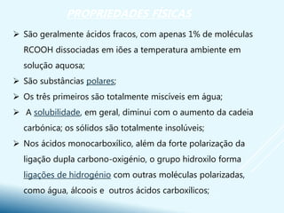  São geralmente ácidos fracos, com apenas 1% de moléculas
RCOOH dissociadas em iões a temperatura ambiente em
solução aquosa;
 São substâncias polares;
 Os três primeiros são totalmente miscíveis em água;
 A solubilidade, em geral, diminui com o aumento da cadeia
carbónica; os sólidos são totalmente insolúveis;
 Nos ácidos monocarboxílico, além da forte polarização da
ligação dupla carbono-oxigénio, o grupo hidroxilo forma
ligações de hidrogénio com outras moléculas polarizadas,
como água, álcoois e outros ácidos carboxílicos;
PROPRIEDADES FÍSICAS
 
