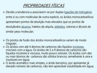  Devido a tendencia a associarem-se por duplas ligações de hidrogénio
entre si ou com moléculas de outra espécie, os ácidos monocarboxílicos
apresentam pontos de ebulição mais elevados que os pontos de
ebuliçãodos alcanos, haletos de alquila, aldeídos, cetonas e álcoois de
similar peso molecular;
 Os pontos de fusão dos ácidos monocarboxílicos variam de modo
irregular;
 Os ácidos com até 4 átomos de carbonos são líquidos incolores,
miscíveis com a água. Os ácidos de 5 a 9 átomos de carbonos são
líquidos incolores e viscosos, muito pouco solúveis. Os ácidos com dez
ou mais átomos de carbonos são sólidos brancos, semelhante à cera e
insolúveis em água;
 O ácido aromático mais simples, o ácido benzóico, por apresentar já
elevado número de carbonos, não tem apreciável solubilidade em água;
PROPRIEDADES FÍSICAS
 