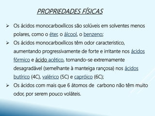 PROPRIEDADES FÍSICAS
 Os ácidos monocarboxílicos são solúveis em solventes menos
polares, como o éter, o álcool, o benzeno;
 Os ácidos monocarboxílicos têm odor caracteristico,
aumentando progressivamente de forte e irritante nos ácidos
fórmico e ácido acético, tornando-se extremamente
desagradável (semelhante à manteiga rançosa) nos ácidos
butírico (4C), valérico (5C) e capróico (6C);
 Os ácidos com mais que 6 átomos de carbono não têm muito
odor, por serem pouco voláteis.
 