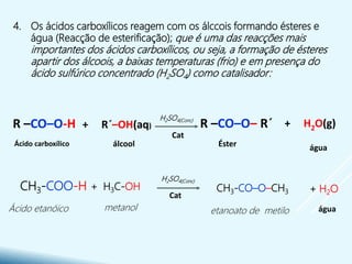 4. Os ácidos carboxílicos reagem com os álccois formando ésteres e
água (Reacção de esterificação); que é uma das reacções mais
importantes dos ácidos carboxílicos, ou seja, a formação de ésteres
apartir dos álcoois, a baixas temperaturas (frio) e em presença do
ácido sulfúrico concentrado (H2SO4) como catalisador:
Ácido carboxílico
Ácido etanóico
+ H2O(g)R –CO–O– R´+ R´–OH(aq)R –CO–O-H
águaÉsterálcool
H2SO4(Conc)
H2SO4(Conc)
+ H2OCH3-CO–O–CH3
+ H3C-OHCH3-COO-H
etanoato de metilometanol água
Cat
Cat
 