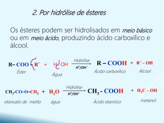 2. Por hidrólise de ésteres
Os ésteres podem ser hidrolisados em meio básico
ou em meio ácido, produzindo ácido carboxílico e
álcool.
etanoato de metilo
+ H3C – OHCH3 - COOH+ H2OCH3-CO–O–CH3
Ácido etanóico metanolágua
R– COO – R´ + H2O R – COOH + R´ – OH
Ácido carboxílicoÉster
Água
Álcool
Hidrólise
Hidrólise
H+/OH¯
H+/OH¯
+ H : OH
 