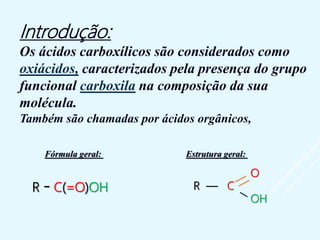 Introdução:
Os ácidos carboxílicos são considerados como
oxiácidos, caracterizados pela presença do grupo
funcional carboxila na composição da sua
molécula.
Também são chamadas por ácidos orgânicos,
Fórmula geral: Estrutura geral:
R - C(=O)OH
O
R — C
OH
 