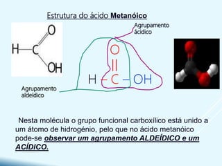 Nesta molécula o grupo funcional carboxílico está unido a
um átomo de hidrogénio, pelo que no ácido metanóico
pode-se observar um agrupamento ALDEÍDICO e um
ACÍDICO.
Estrutura do ácido Metanóico
O
H – C – OH
Agrupamento
aldeídico
Agrupamento
ácidico
 