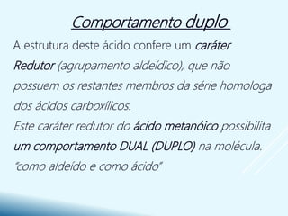 A estrutura deste ácido confere um caráter
Redutor (agrupamento aldeídico), que não
possuem os restantes membros da série homologa
dos ácidos carboxílicos.
Este caráter redutor do ácido metanóico possibilita
um comportamento DUAL (DUPLO) na molécula.
“como aldeído e como ácido”
Comportamento duplo
 