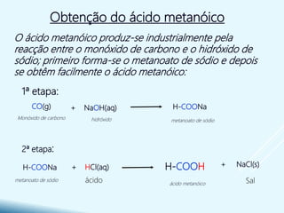 Obtenção do ácido metanóico
O ácido metanóico produz-se industrialmente pela
reacção entre o monóxido de carbono e o hidróxido de
sódio; primeiro forma-se o metanoato de sódio e depois
se obtêm facilmente o ácido metanóico:
1ª etapa:
2ª etapa:
H-COONa+ NaOH(aq)CO(g)
metanoato de sódiohidróxidoMonóxido de carbono
+ NaCl(s)H-COOH+ HCl(aq)H-COONa
ácido metanóico
metanoato de sódio ácido Sal
 