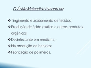 O Ácido Metanóico é usado no:
Tingimento e acabamento de tecidos;
Produção de ácido oxálico e outros produtos
orgânicos;
Desinfectante em medicina;
Na produção de bebidas;
Fabricação de polímeros.
 