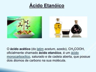 O ácido acético (do latim acetum, azedo), CH3COOH,
oficialmente chamado ácido etanóico, é um ácido
monocarboxílico, saturado e de cadeia aberta, que possue
dois átomos de carbono na sua molécula.
Ácido Etanóico
 