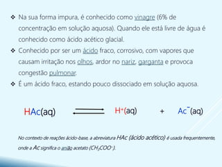  Na sua forma impura, é conhecido como vinagre (6% de
concentração em solução aquosa). Quando ele está livre de água é
conhecido como ácido acético glacial.
 Conhecido por ser um ácido fraco, corrosivo, com vapores que
causam irritação nos olhos, ardor no nariz, garganta e provoca
congestão pulmonar.
 É um ácido fraco, estando pouco dissociado em solução aquosa.
No contexto de reações ácido-base, a abreviatura HAc (ácido acético) é usada frequentemente,
onde a Ac significa o anião acetato (CH3COO−).
+ Ac
-(aq)H+(aq)HAc(aq)
 