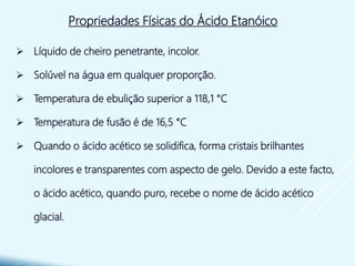  Líquido de cheiro penetrante, incolor.
 Solúvel na água em qualquer proporção.
 Temperatura de ebulição superior a 118,1 °C
 Temperatura de fusão é de 16,5 °C
 Quando o ácido acético se solidifica, forma cristais brilhantes
incolores e transparentes com aspecto de gelo. Devido a este facto,
o ácido acético, quando puro, recebe o nome de ácido acético
glacial.
Propriedades Físicas do Ácido Etanóico
 