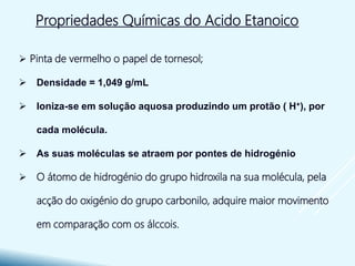 Propriedades Químicas do Acido Etanoico
 Pinta de vermelho o papel de tornesol;
 Densidade = 1,049 g/mL
 Ioniza-se em solução aquosa produzindo um protão ( H+), por
cada molécula.
 As suas moléculas se atraem por pontes de hidrogénio
 O átomo de hidrogénio do grupo hidroxila na sua molécula, pela
acção do oxigénio do grupo carbonilo, adquire maior movimento
em comparação com os álccois.
 