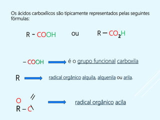 R - COOH ou R – CO2H
Os ácidos carboxílicos são tipicamente representados pelas seguintes
fórmulas:
radical orgânico alquila, alquenila ou arila.
é o grupo funcional carboxila
O
R – C
– COOH
R
radical orgânico acila
 