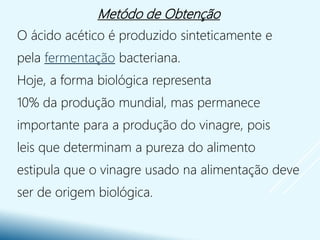 Metódo de Obtenção
O ácido acético é produzido sinteticamente e
pela fermentação bacteriana.
Hoje, a forma biológica representa
10% da produção mundial, mas permanece
importante para a produção do vinagre, pois
leis que determinam a pureza do alimento
estipula que o vinagre usado na alimentação deve
ser de origem biológica.
 