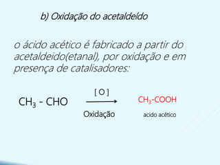 CH3 - CHO
Oxidação
[ O ]
b) Oxidação do acetaldeído
o ácido acético é fabricado a partir do
acetaldeido(etanal), por oxidação e em
presença de catalisadores:
CH3-COOH
acido acético
 