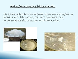 Aplicações e usos dos ácidos etanóico
Os ácidos carboxílicos encontram numerosas aplicações na
indústria e no laboratório, mas sem dúvida os mais
representativos são os ácidos fórmico e acético.
 