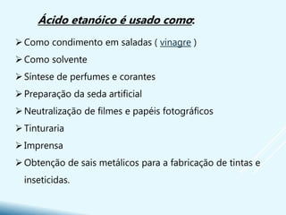 Como condimento em saladas ( vinagre )
Como solvente
Síntese de perfumes e corantes
Preparação da seda artificial
Neutralização de filmes e papéis fotográficos
Tinturaria
Imprensa
Obtenção de sais metálicos para a fabricação de tintas e
inseticidas.
Ácido etanóico é usado como:
 